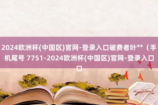 2024欧洲杯(中国区)官网-登录入口破费者叶**（手机尾号 7751-2024欧洲杯(中国区)官网-登录入口