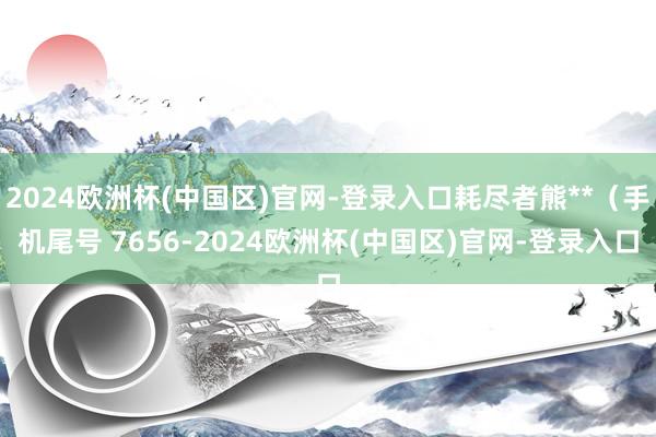 2024欧洲杯(中国区)官网-登录入口耗尽者熊**（手机尾号 7656-2024欧洲杯(中国区)官网-登录入口