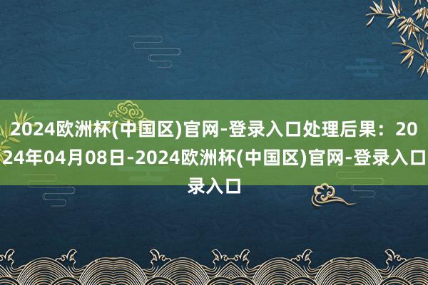 2024欧洲杯(中国区)官网-登录入口处理后果：2024年04月08日-2024欧洲杯(中国区)官网-登录入口