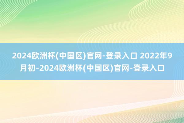 2024欧洲杯(中国区)官网-登录入口 　　2022年9月初-2024欧洲杯(中国区)官网-登录入口