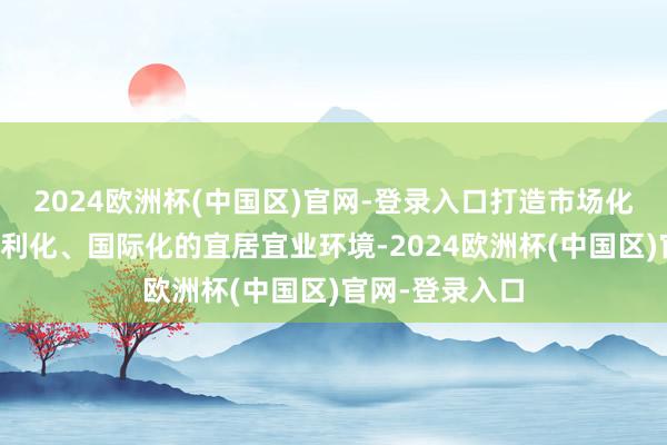 2024欧洲杯(中国区)官网-登录入口打造市场化、法治化、便利化、国际化的宜居宜业环境-2024欧洲杯(中国区)官网-登录入口