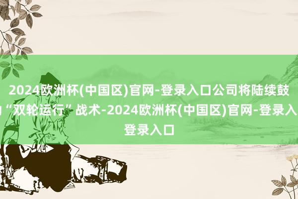 2024欧洲杯(中国区)官网-登录入口公司将陆续鼓动“双轮运行”战术-2024欧洲杯(中国区)官网-登录入口