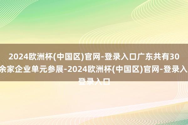 2024欧洲杯(中国区)官网-登录入口广东共有300余家企业单元参展-2024欧洲杯(中国区)官网-登录入口