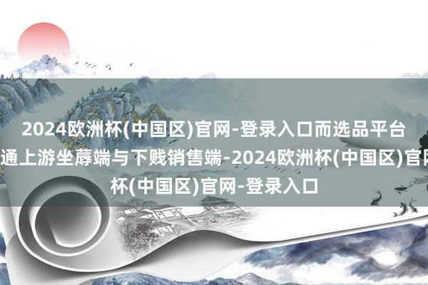 2024欧洲杯(中国区)官网-登录入口而选品平台款式或者买通上游坐蓐端与下贱销售端-2024欧洲杯(中国区)官网-登录入口