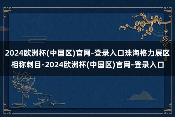 2024欧洲杯(中国区)官网-登录入口珠海格力展区相称刺目-2024欧洲杯(中国区)官网-登录入口