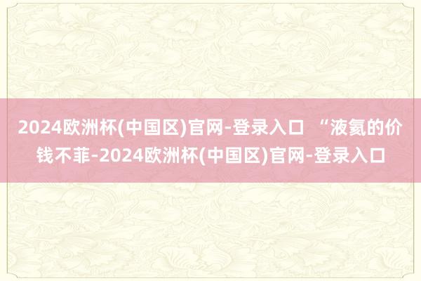 2024欧洲杯(中国区)官网-登录入口  “液氦的价钱不菲-2024欧洲杯(中国区)官网-登录入口