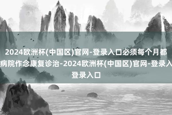 2024欧洲杯(中国区)官网-登录入口必须每个月都来病院作念康复诊治-2024欧洲杯(中国区)官网-登录入口