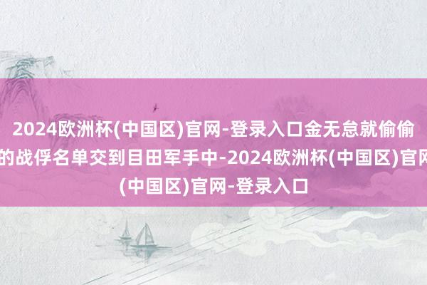 2024欧洲杯(中国区)官网-登录入口金无怠就偷偷把“反共”的战俘名单交到目田军手中-2024欧洲杯(中国区)官网-登录入口