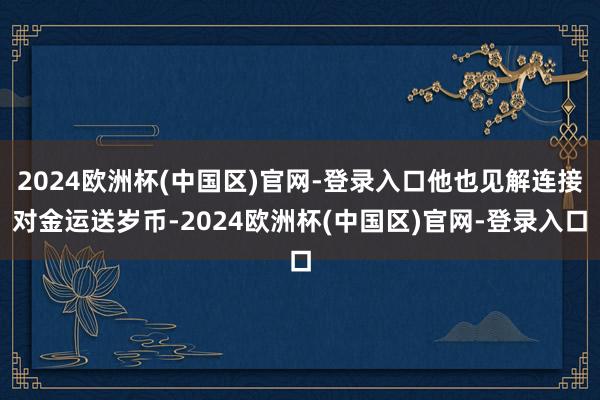 2024欧洲杯(中国区)官网-登录入口他也见解连接对金运送岁币-2024欧洲杯(中国区)官网-登录入口