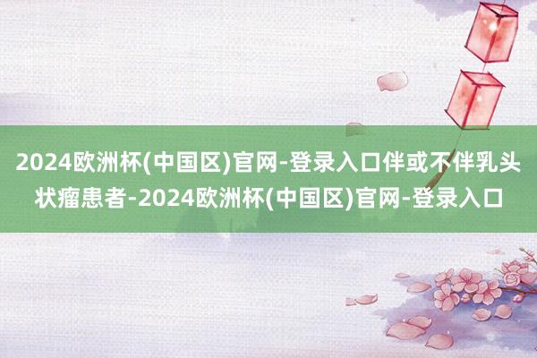 2024欧洲杯(中国区)官网-登录入口伴或不伴乳头状瘤患者-2024欧洲杯(中国区)官网-登录入口