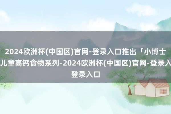 2024欧洲杯(中国区)官网-登录入口推出「小博士」儿童高钙食物系列-2024欧洲杯(中国区)官网-登录入口