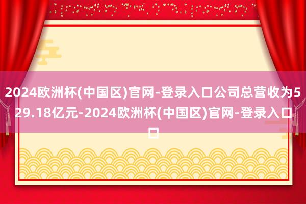 2024欧洲杯(中国区)官网-登录入口公司总营收为529.18亿元-2024欧洲杯(中国区)官网-登录入口