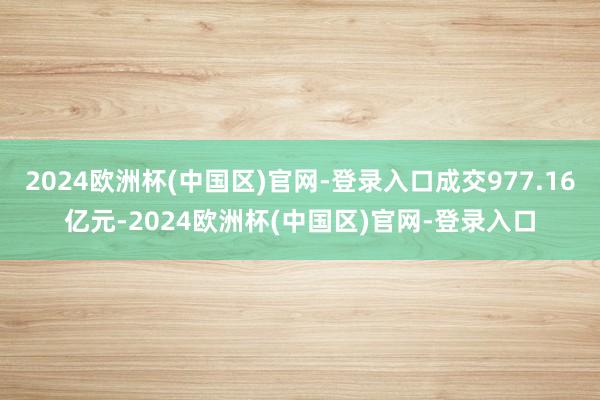 2024欧洲杯(中国区)官网-登录入口成交977.16亿元-2024欧洲杯(中国区)官网-登录入口