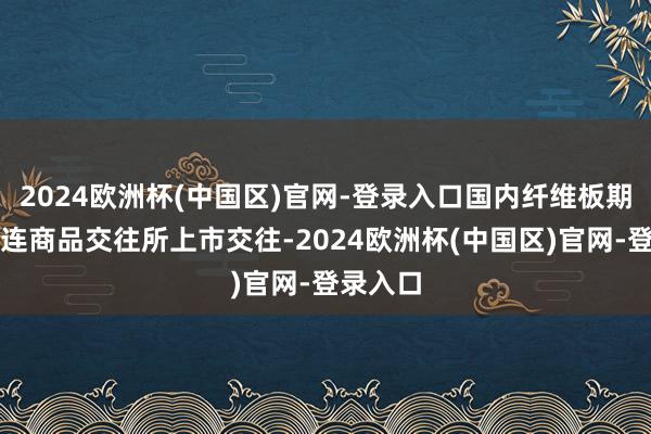 2024欧洲杯(中国区)官网-登录入口国内纤维板期货在大连商品交往所上市交往-2024欧洲杯(中国区)官网-登录入口