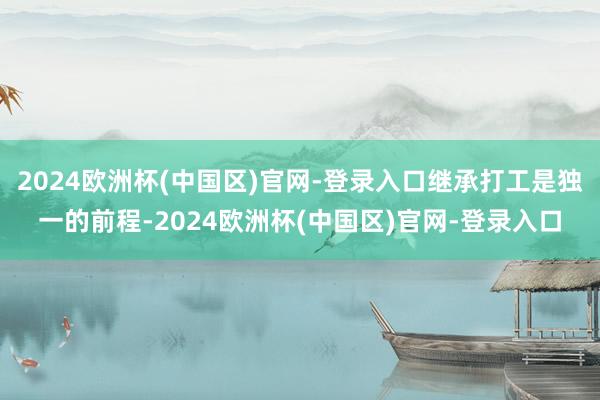 2024欧洲杯(中国区)官网-登录入口继承打工是独一的前程-2024欧洲杯(中国区)官网-登录入口