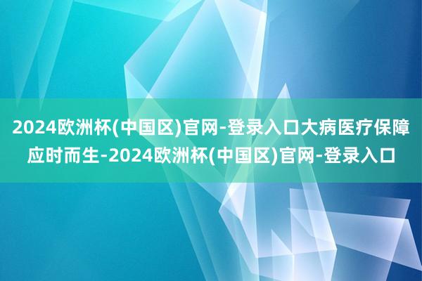 2024欧洲杯(中国区)官网-登录入口大病医疗保障应时而生-2024欧洲杯(中国区)官网-登录入口