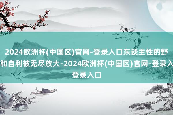 2024欧洲杯(中国区)官网-登录入口东谈主性的野心和自利被无尽放大-2024欧洲杯(中国区)官网-登录入口