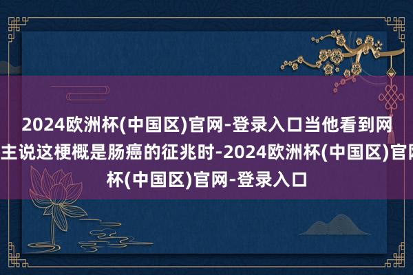 2024欧洲杯(中国区)官网-登录入口当他看到网上有东说念主说这梗概是肠癌的征兆时-2024欧洲杯(中国区)官网-登录入口