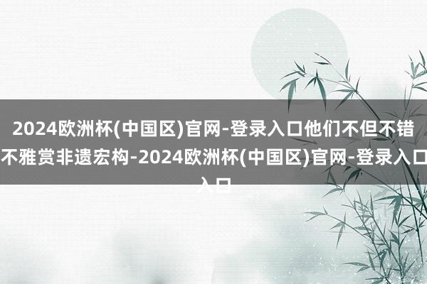 2024欧洲杯(中国区)官网-登录入口他们不但不错不雅赏非遗宏构-2024欧洲杯(中国区)官网-登录入口