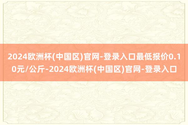 2024欧洲杯(中国区)官网-登录入口最低报价0.10元/公斤-2024欧洲杯(中国区)官网-登录入口