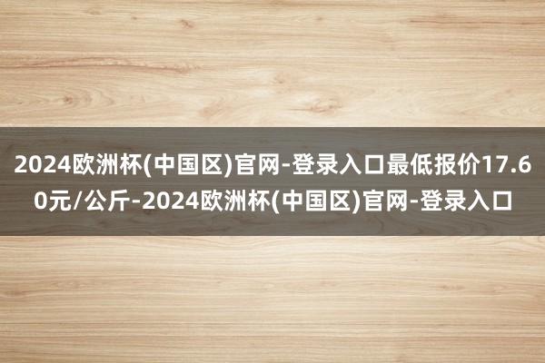 2024欧洲杯(中国区)官网-登录入口最低报价17.60元/公斤-2024欧洲杯(中国区)官网-登录入口