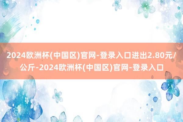 2024欧洲杯(中国区)官网-登录入口进出2.80元/公斤-2024欧洲杯(中国区)官网-登录入口