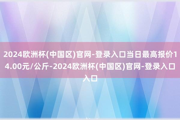 2024欧洲杯(中国区)官网-登录入口当日最高报价14.00元/公斤-2024欧洲杯(中国区)官网-登录入口