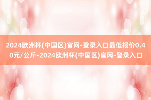 2024欧洲杯(中国区)官网-登录入口最低报价0.40元/公斤-2024欧洲杯(中国区)官网-登录入口