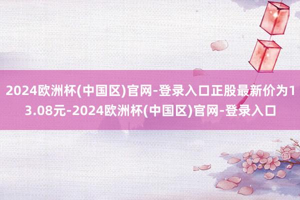 2024欧洲杯(中国区)官网-登录入口正股最新价为13.08元-2024欧洲杯(中国区)官网-登录入口