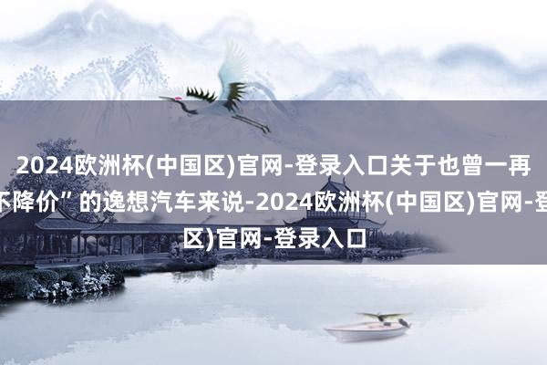 2024欧洲杯(中国区)官网-登录入口关于也曾一再声明“不降价”的逸想汽车来说-2024欧洲杯(中国区)官网-登录入口