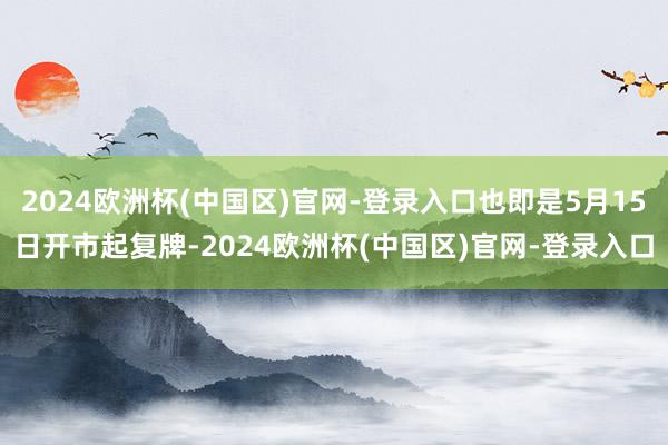 2024欧洲杯(中国区)官网-登录入口也即是5月15日开市起复牌-2024欧洲杯(中国区)官网-登录入口