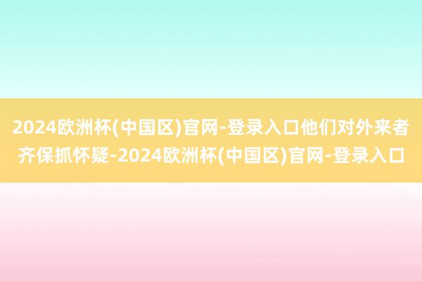 2024欧洲杯(中国区)官网-登录入口他们对外来者齐保抓怀疑-2024欧洲杯(中国区)官网-登录入口