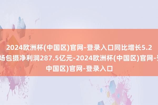 2024欧洲杯(中国区)官网-登录入口同比增长5.28%；收场包摄净利润287.5亿元-2024欧洲杯(中国区)官网-登录入口