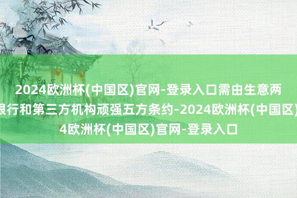 2024欧洲杯(中国区)官网-登录入口需由生意两边、两边贷款银行和第三方机构顽强五方条约-2024欧洲杯(中国区)官网-登录入口