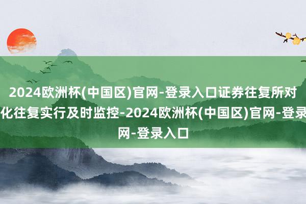 2024欧洲杯(中国区)官网-登录入口证券往复所对材干化往复实行及时监控-2024欧洲杯(中国区)官网-登录入口