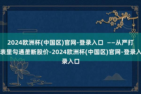 2024欧洲杯(中国区)官网-登录入口  ——从严打击表里勾通垄断股价-2024欧洲杯(中国区)官网-登录入口