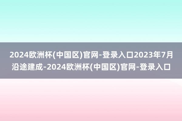 2024欧洲杯(中国区)官网-登录入口2023年7月沿途建成-2024欧洲杯(中国区)官网-登录入口