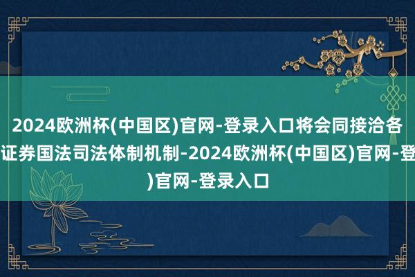 2024欧洲杯(中国区)官网-登录入口将会同接洽各方健全证券国法司法体制机制-2024欧洲杯(中国区)官网-登录入口