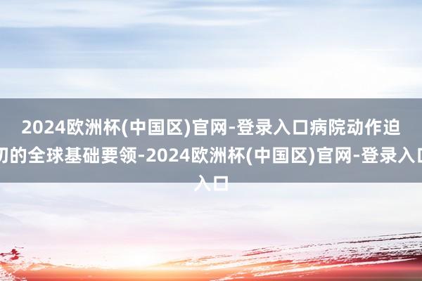 2024欧洲杯(中国区)官网-登录入口　　病院动作迫切的全球基础要领-2024欧洲杯(中国区)官网-登录入口