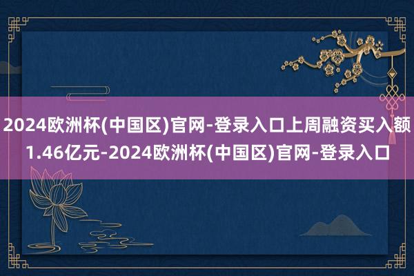 2024欧洲杯(中国区)官网-登录入口上周融资买入额1.46亿元-2024欧洲杯(中国区)官网-登录入口