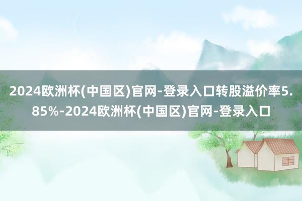 2024欧洲杯(中国区)官网-登录入口转股溢价率5.85%-2024欧洲杯(中国区)官网-登录入口