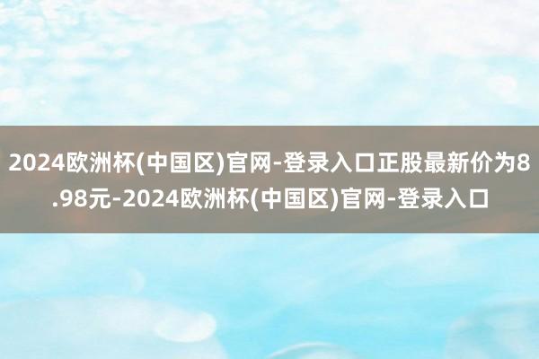 2024欧洲杯(中国区)官网-登录入口正股最新价为8.98元-2024欧洲杯(中国区)官网-登录入口