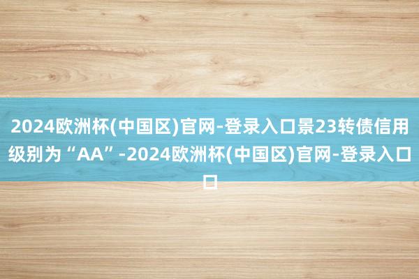 2024欧洲杯(中国区)官网-登录入口景23转债信用级别为“AA”-2024欧洲杯(中国区)官网-登录入口