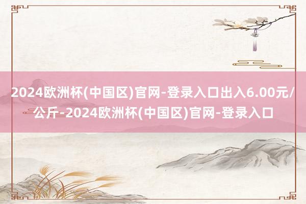 2024欧洲杯(中国区)官网-登录入口出入6.00元/公斤-2024欧洲杯(中国区)官网-登录入口