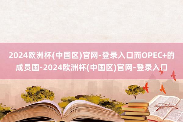 2024欧洲杯(中国区)官网-登录入口而OPEC+的成员国-2024欧洲杯(中国区)官网-登录入口