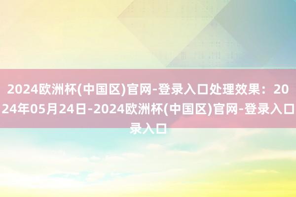 2024欧洲杯(中国区)官网-登录入口处理效果：2024年05月24日-2024欧洲杯(中国区)官网-登录入口