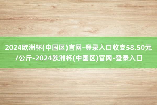 2024欧洲杯(中国区)官网-登录入口收支58.50元/公斤-2024欧洲杯(中国区)官网-登录入口