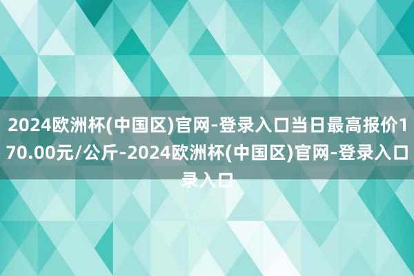 2024欧洲杯(中国区)官网-登录入口当日最高报价170.00元/公斤-2024欧洲杯(中国区)官网-登录入口