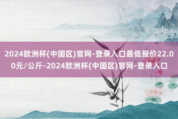 2024欧洲杯(中国区)官网-登录入口最低报价22.00元/公斤-2024欧洲杯(中国区)官网-登录入口