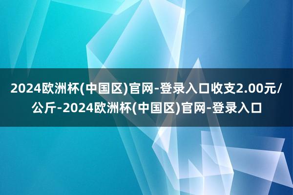 2024欧洲杯(中国区)官网-登录入口收支2.00元/公斤-2024欧洲杯(中国区)官网-登录入口